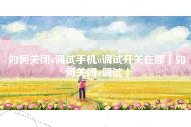 如何关闭u调试手机u调试开关在哪「如何关闭u调试」